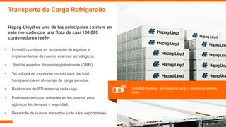 8
▪ Inversión continua en renovación de equipos e
implementación de nuevos avances tecnológicos.
▪ Red de expertos disponible globalmente (GRM).
▪ Tecnología de monitoreo remoto para dar total
transparencia en el manejo de carga sensible.
▪ Realización de PTI antes de cada viaje.
▪ Posicionamiento de unidades en los puertos para
optimizar los tiempos y seguridad.
▪ Desarrollo de nuevos mercados junto a los exportadores.
Transporte de Carga Refrigerada
Hapag-Lloyd es uno de los principales carriers en
este mercado con una flota de casi 100.000
contenedores reefer
Una flota moderna, tecnología de punta y servicio de primera
clase.
 