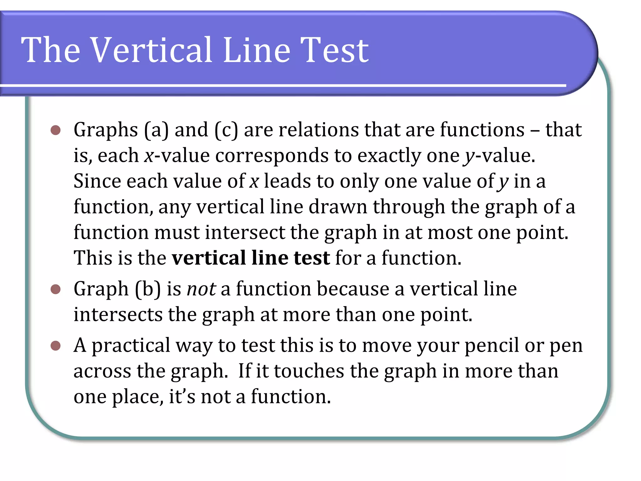 The Vertical Line Test
 Graphs (a) and (c) are relations that are functions – that
is, each x-value corresponds to exactly one y-value.
Since each value of x leads to only one value of y in a
function, any vertical line drawn through the graph of a
function must intersect the graph in at most one point.
This is the vertical line test for a function.
 Graph (b) is not a function because a vertical line
intersects the graph at more than one point.
 A practical way to test this is to move your pencil or pen
across the graph. If it touches the graph in more than
one place, it’s not a function.
 