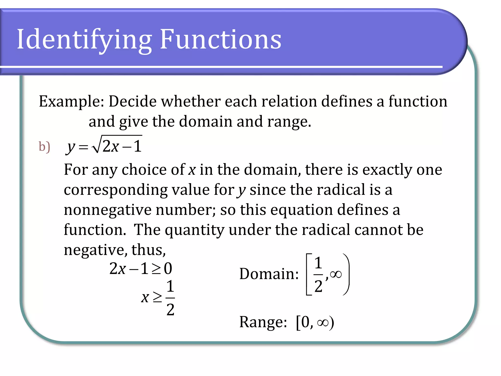 Identifying Functions
Example: Decide whether each relation defines a function
and give the domain and range.
b)
For any choice of x in the domain, there is exactly one
corresponding value for y since the radical is a
nonnegative number; so this equation defines a
function. The quantity under the radical cannot be
negative, thus,
Domain:
Range: [0, 
2 1y x 
2 1 0x  
1
2
x 
1
,
2
 
 
 