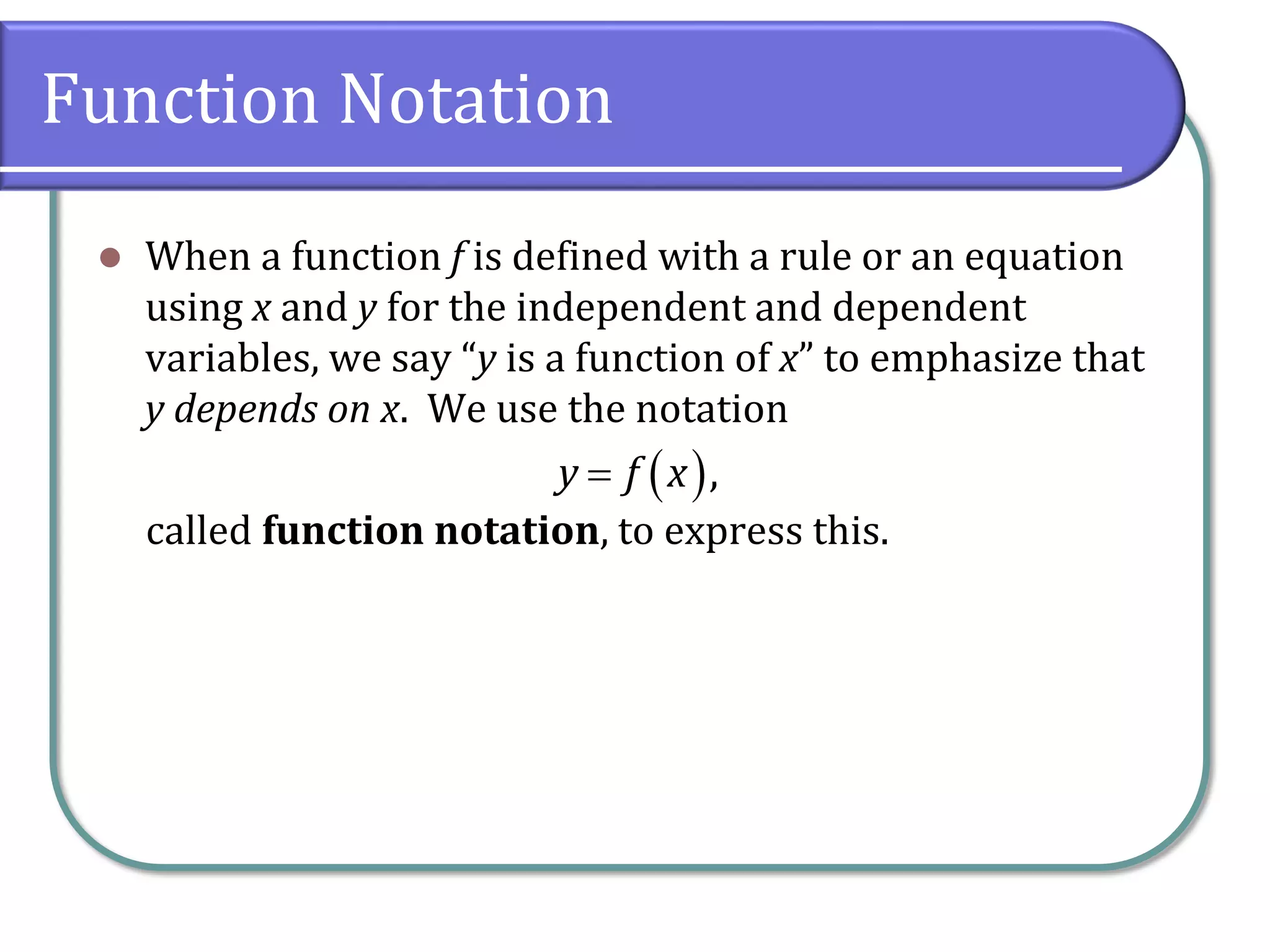 Function Notation
 When a function f is defined with a rule or an equation
using x and y for the independent and dependent
variables, we say “y is a function of x” to emphasize that
y depends on x. We use the notation
called function notation, to express this.
 ,y f x
 