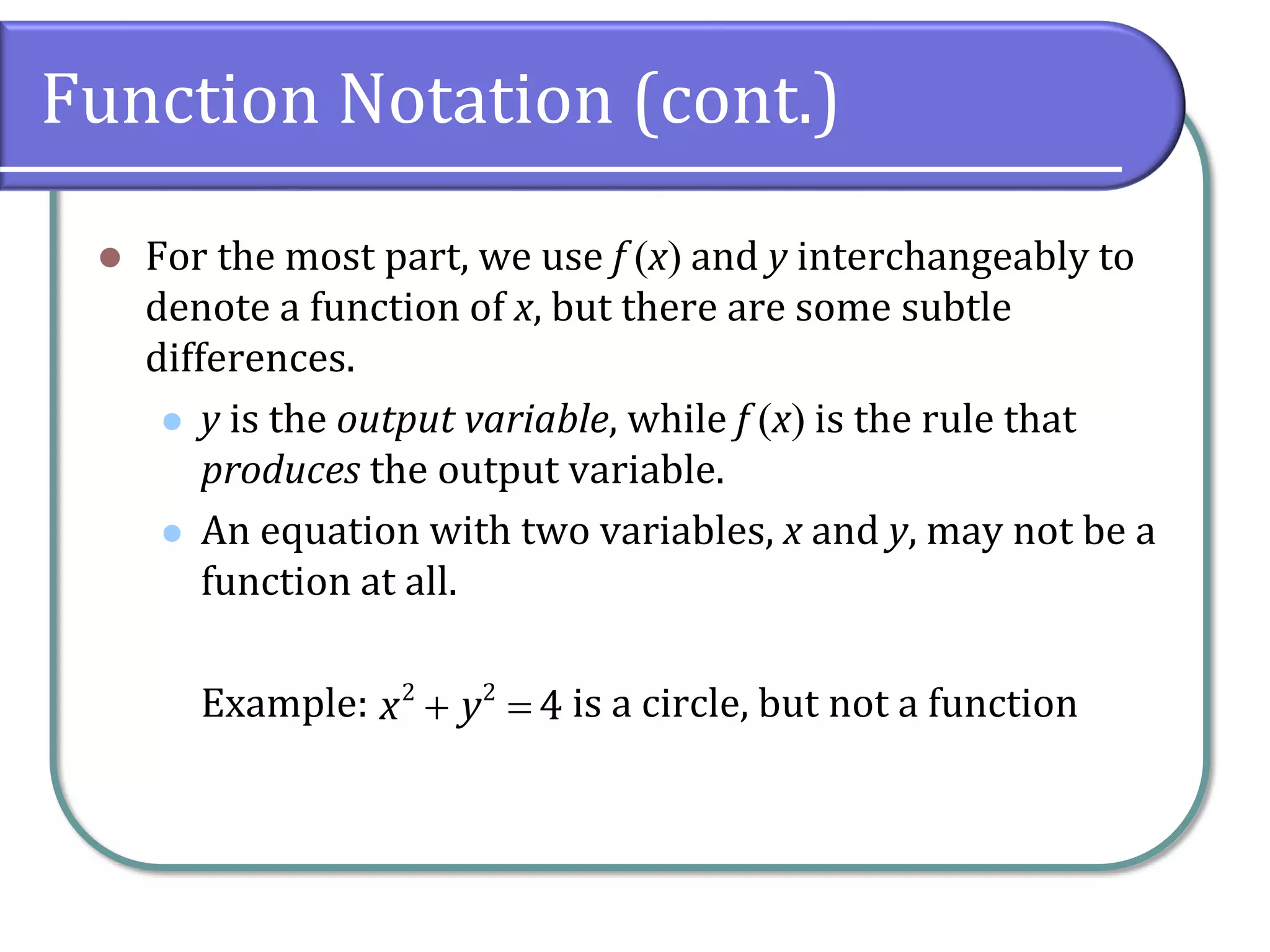 Function Notation (cont.)
 For the most part, we use f x and y interchangeably to
denote a function of x, but there are some subtle
differences.
 y is the output variable, while f x is the rule that
produces the output variable.
 An equation with two variables, x and y, may not be a
function at all.
Example: is a circle, but not a function 2 2
4x y
 