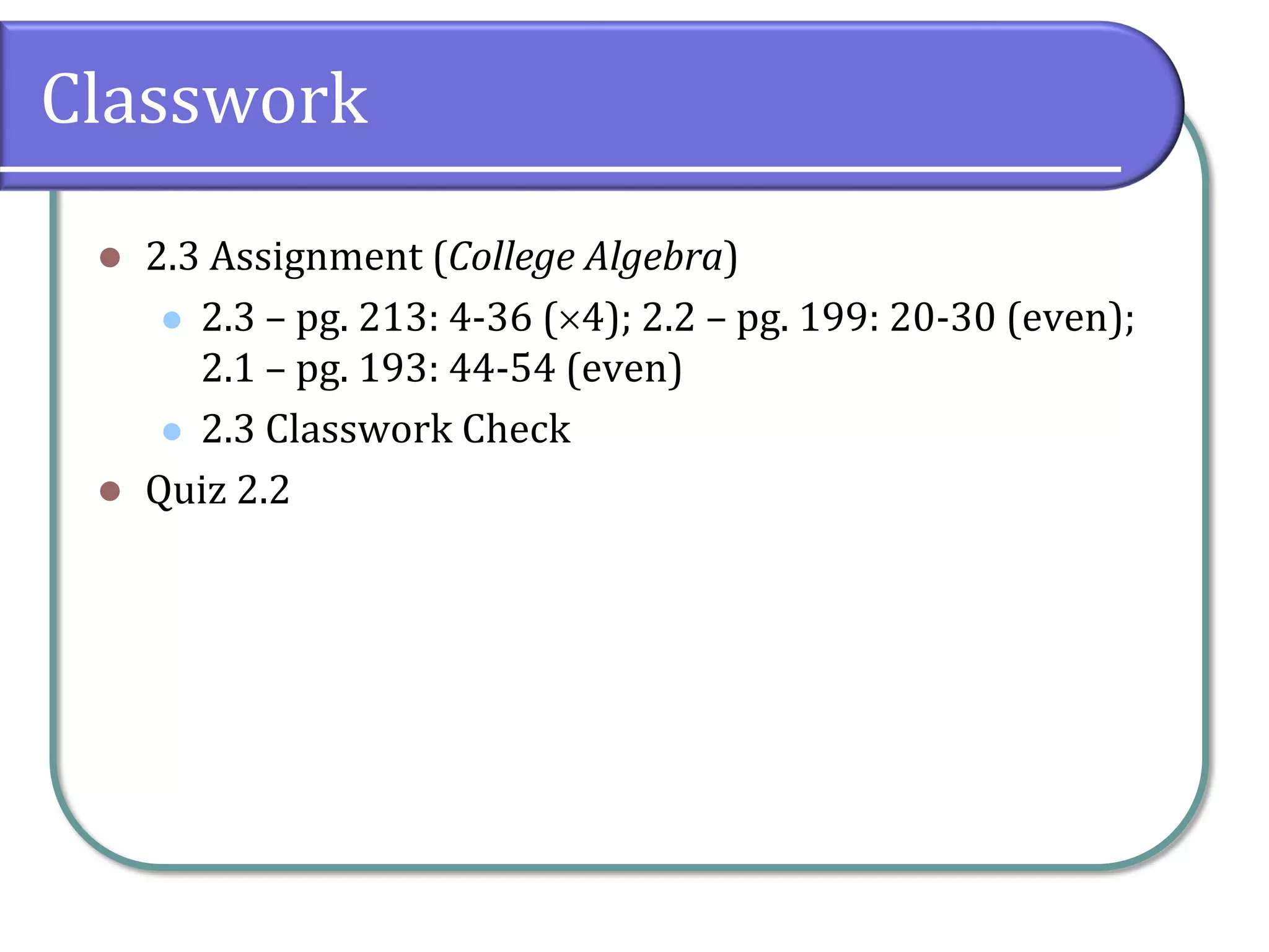 Classwork
 2.3 Assignment (College Algebra)
 2.3 – pg. 213: 4-36 (4); 2.2 – pg. 199: 20-30 (even);
2.1 – pg. 193: 44-54 (even)
 2.3 Classwork Check
 Quiz 2.2
 
