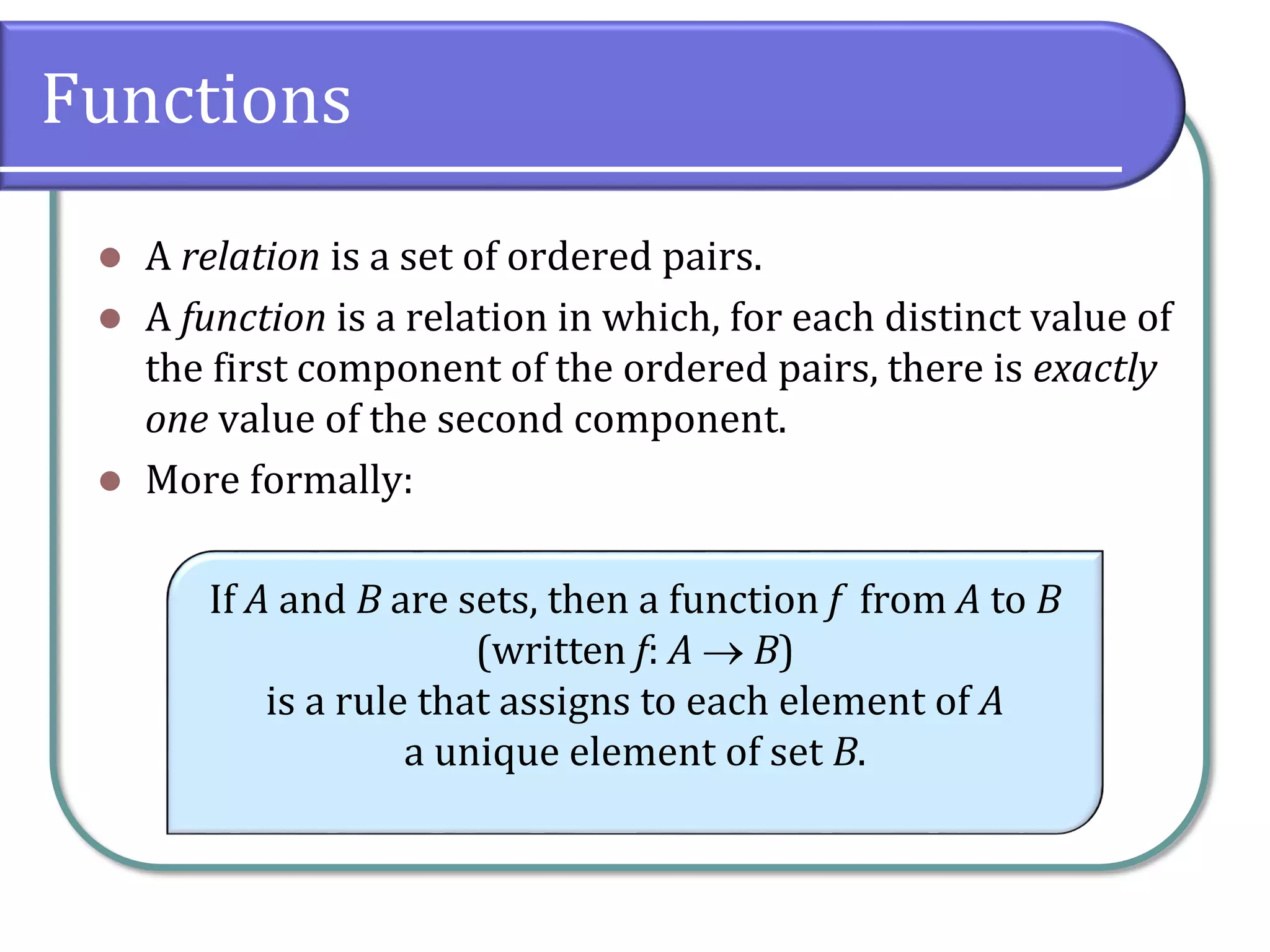 Functions
 A relation is a set of ordered pairs.
 A function is a relation in which, for each distinct value of
the first component of the ordered pairs, there is exactly
one value of the second component.
 More formally:
If A and B are sets, then a function f from A to B
(written f: A  B)
is a rule that assigns to each element of A
a unique element of set B.
 