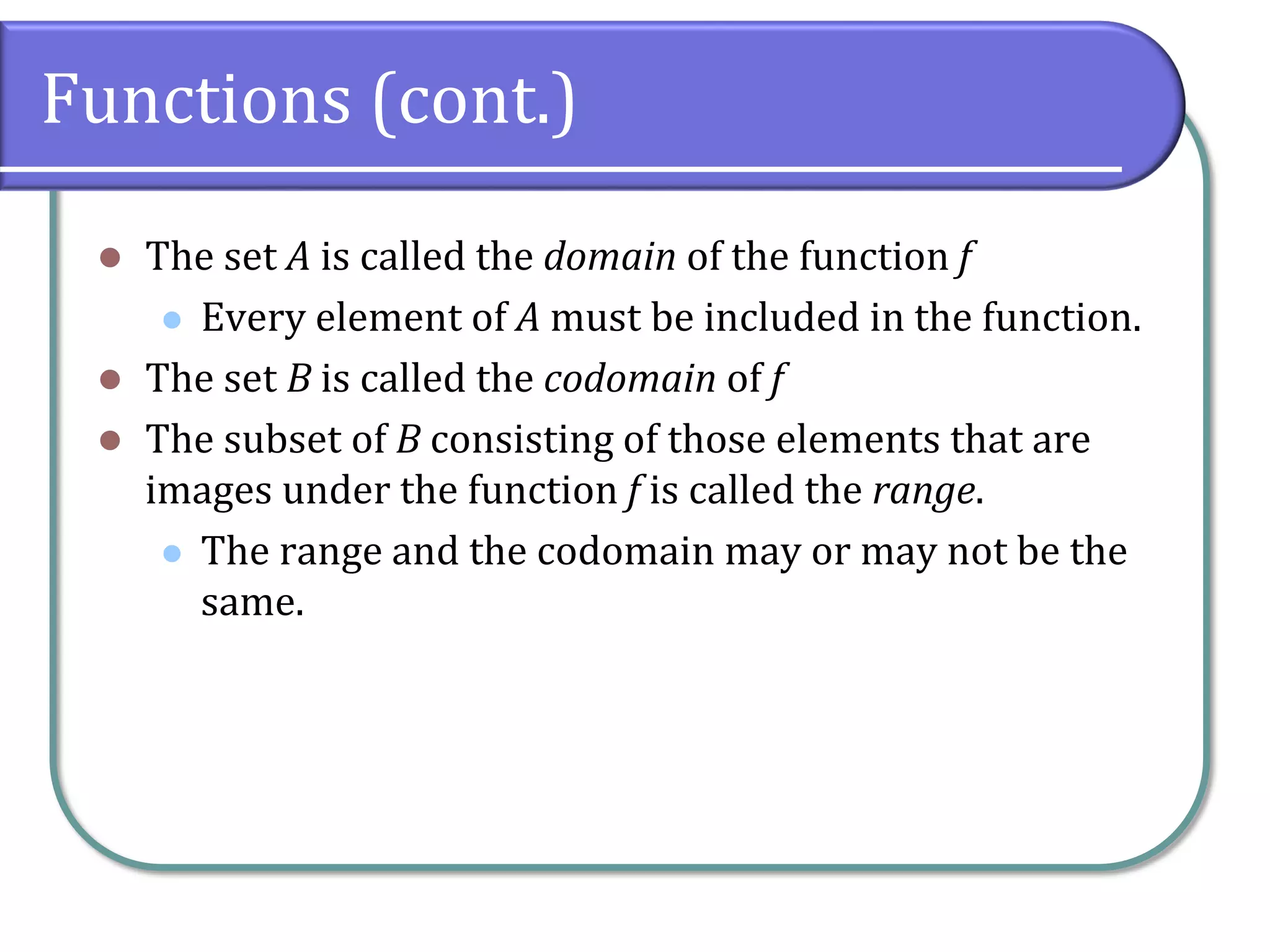 Functions (cont.)
 The set A is called the domain of the function f
 Every element of A must be included in the function.
 The set B is called the codomain of f
 The subset of B consisting of those elements that are
images under the function f is called the range.
 The range and the codomain may or may not be the
same.
 