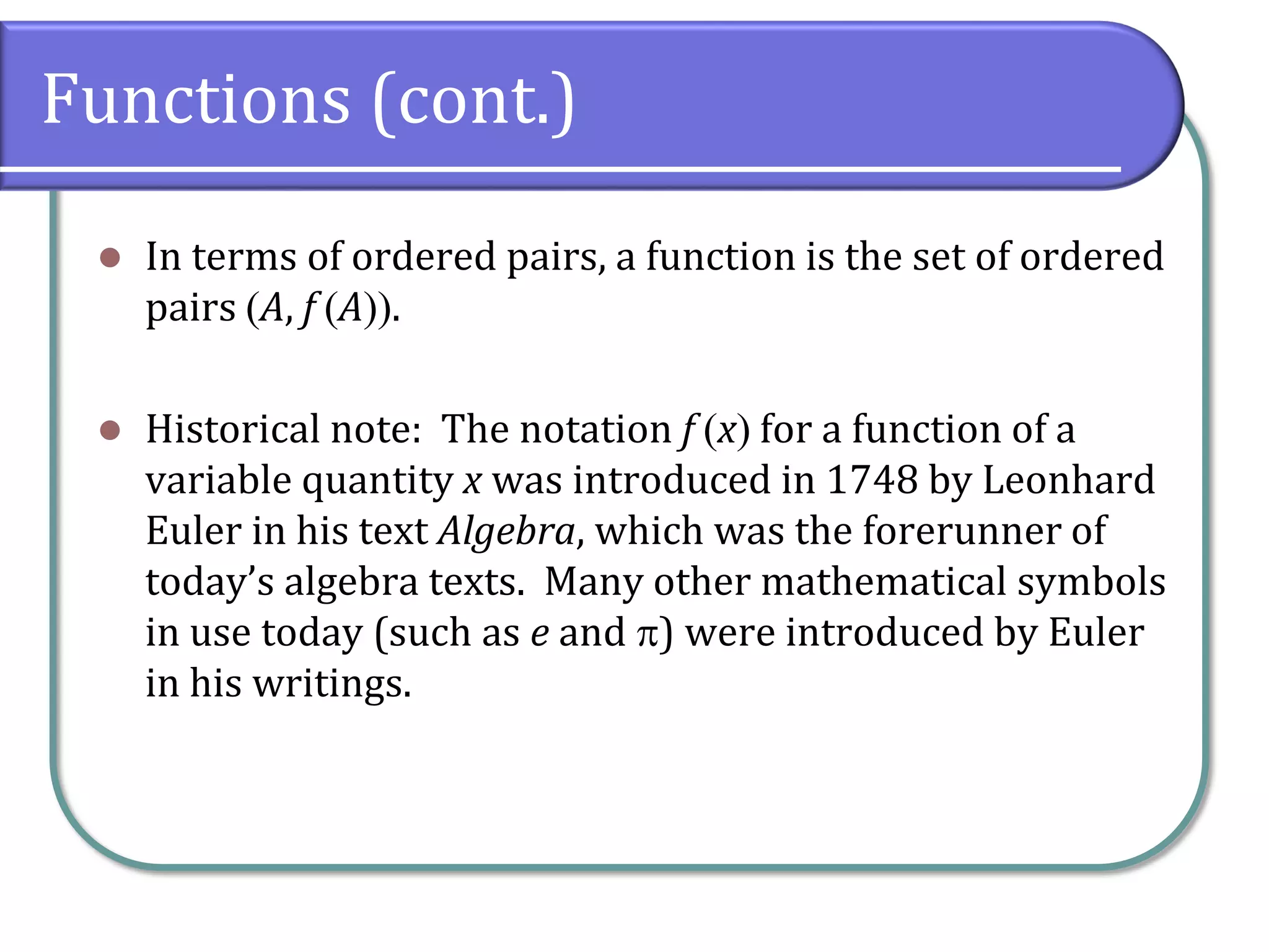 Functions (cont.)
 In terms of ordered pairs, a function is the set of ordered
pairs A, f A.
 Historical note: The notation f x for a function of a
variable quantity x was introduced in 1748 by Leonhard
Euler in his text Algebra, which was the forerunner of
today’s algebra texts. Many other mathematical symbols
in use today (such as e and ) were introduced by Euler
in his writings.
 