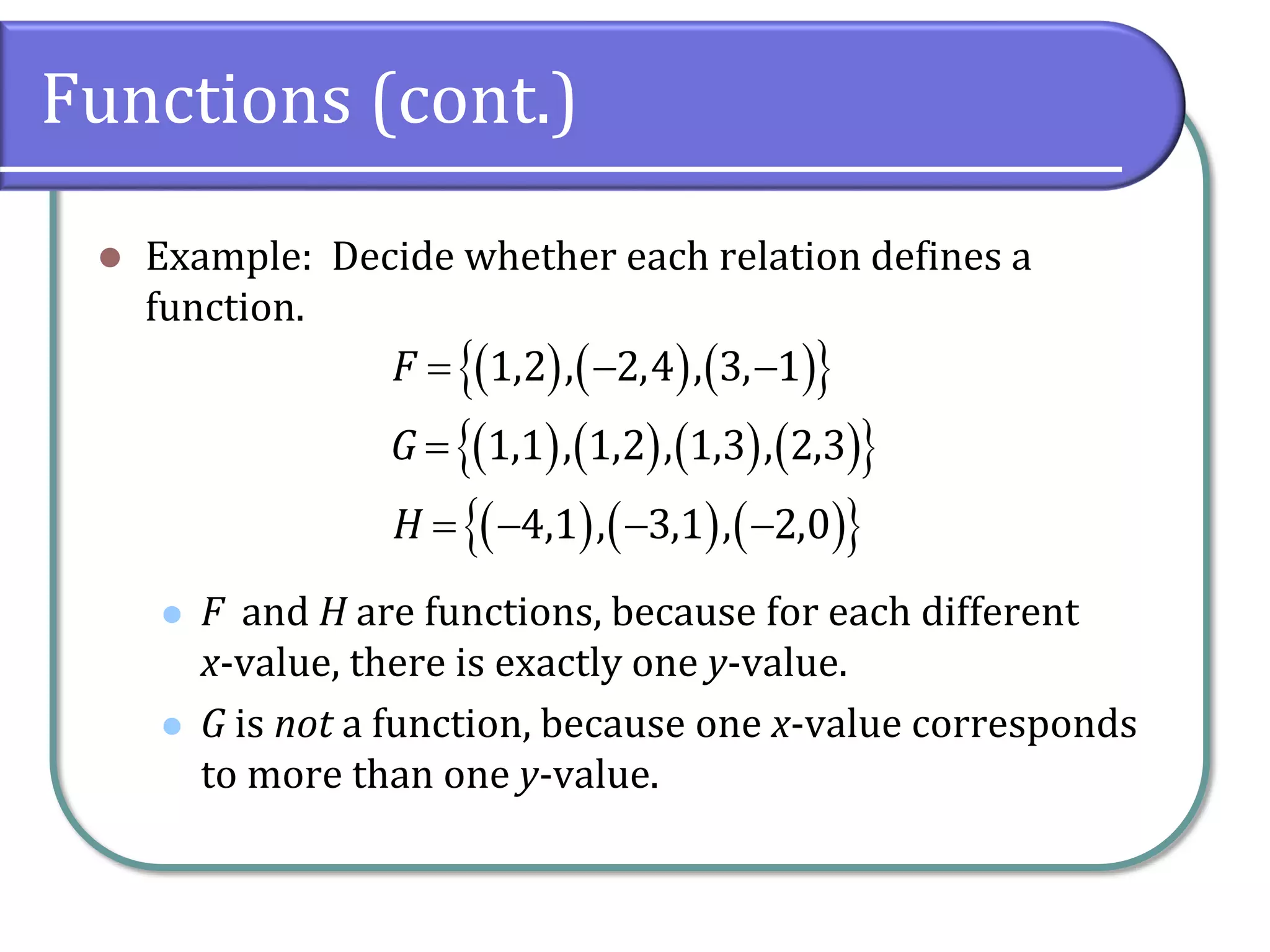 Functions (cont.)
 Example: Decide whether each relation defines a
function.
 F and H are functions, because for each different
x-value, there is exactly one y-value.
 G is not a function, because one x-value corresponds
to more than one y-value.
      
        
      
1,2 , 2,4 , 3, 1
1,1 , 1,2 , 1,3 , 2,3
4,1 , 3,1 , 2,0
F
G
H
  

   
 