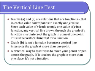 The Vertical Line Test
 Graphs (a) and (c) are relations that are functions – that
is, each x-value corresponds to exactly one y-value.
Since each value of x leads to only one value of y in a
function, any vertical line drawn through the graph of a
function must intersect the graph in at most one point.
This is the vertical line test for a function.
 Graph (b) is not a function because a vertical line
intersects the graph at more than one point.
 A practical way to test this is to move your pencil or pen
across the graph. If it touches the graph in more than
one place, it’s not a function.
 