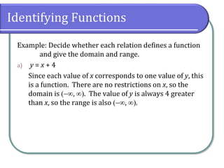 Identifying Functions
Example: Decide whether each relation defines a function
and give the domain and range.
a) y = x + 4
Since each value of x corresponds to one value of y, this
is a function. There are no restrictions on x, so the
domain is , . The value of y is always 4 greater
than x, so the range is also , .
 