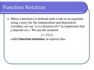 Function Notation
 When a function f is defined with a rule or an equation
using x and y for the independent and dependent
variables, we say “y is a function of x” to emphasize that
y depends on x. We use the notation
called function notation, to express this.
 ,y f x
 
