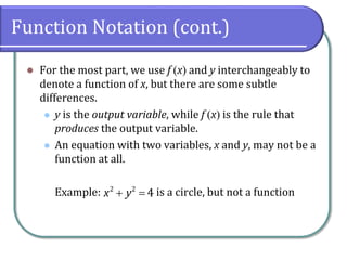Function Notation (cont.)
 For the most part, we use f x and y interchangeably to
denote a function of x, but there are some subtle
differences.
 y is the output variable, while f x is the rule that
produces the output variable.
 An equation with two variables, x and y, may not be a
function at all.
Example: is a circle, but not a function 2 2
4x y
 