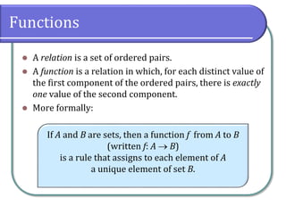 Functions
 A relation is a set of ordered pairs.
 A function is a relation in which, for each distinct value of
the first component of the ordered pairs, there is exactly
one value of the second component.
 More formally:
If A and B are sets, then a function f from A to B
(written f: A  B)
is a rule that assigns to each element of A
a unique element of set B.
 