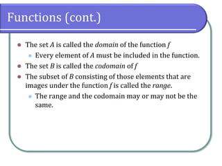 Functions (cont.)
 The set A is called the domain of the function f
 Every element of A must be included in the function.
 The set B is called the codomain of f
 The subset of B consisting of those elements that are
images under the function f is called the range.
 The range and the codomain may or may not be the
same.
 