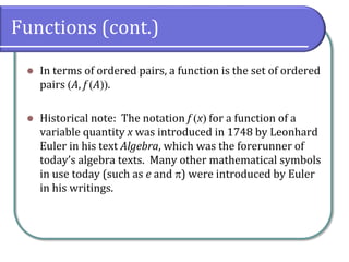 Functions (cont.)
 In terms of ordered pairs, a function is the set of ordered
pairs A, f A.
 Historical note: The notation f x for a function of a
variable quantity x was introduced in 1748 by Leonhard
Euler in his text Algebra, which was the forerunner of
today’s algebra texts. Many other mathematical symbols
in use today (such as e and ) were introduced by Euler
in his writings.
 