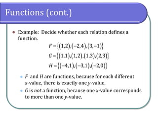 Functions (cont.)
 Example: Decide whether each relation defines a
function.
 F and H are functions, because for each different
x-value, there is exactly one y-value.
 G is not a function, because one x-value corresponds
to more than one y-value.
      
        
      
1,2 , 2,4 , 3, 1
1,1 , 1,2 , 1,3 , 2,3
4,1 , 3,1 , 2,0
F
G
H
  

   
 