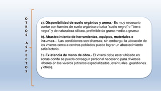 a). Disponibilidad de suelo orgánico y arena.- Es muy necesario
contar con fuentes de suelo orgánico o turba “suelo negro” o ‘’tierra
negra” y de naturaleza silícea, preferible de grano medio a grueso
b). Abastecimiento de herramientas, equipos, materiales e
insumos.- Las condiciones son diversas; sin embargo, la ubicación de
los viveros cerca a centros poblados puede lograr un abastecimiento
satisfactorio.
c). Existencia de mano de obra.- El vivero debe estar ubicado en
zonas donde se pueda conseguir personal necesario para diversas
labores en los viveros (obreros especializados, eventuales, guardianes
y otros).
 