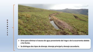  Sirve para eliminar el exceso de agua proveniente del riego o de la escorrentía debido
a las lluvias.
 Se distingue dos tipos de drenaje: drenaje principal y drenaje secundario.
 