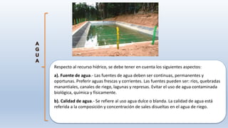 Respecto al recurso hídrico, se debe tener en cuenta los siguientes aspectos:
a). Fuente de agua.- Las fuentes de agua deben ser continuas, permanentes y
oportunas. Preferir aguas frescas y corrientes. Las fuentes pueden ser: ríos, quebradas
manantiales, canales de riego, lagunas y represas. Evitar el uso de agua contaminada
biológica, química y físicamente.
b). Calidad de agua.- Se refiere al uso agua dulce o blanda. La calidad de agua está
referida a la composición y concentración de sales disueltas en el agua de riego.
 