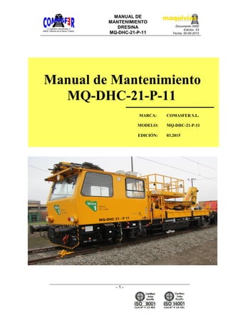 C/ ingeniero Goicoechea, 5
45600 Talavera de la Reina (Toledo)
MANUAL DE
MANTENIMIENTO
DRESINA
MQ-DHC-21-P-11
Documento 0000
Edición. 03
Fecha: 30-09-2015
- 1 -
MARCA: COMASFER S.L.
MODELO: MQ-DHC-21-P-11
EDICIÓN: 03.2015
Manual de Mantenimiento
MQ-DHC-21-P-11
 