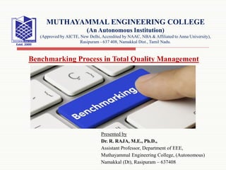 Presented by
Dr. R. RAJA, M.E., Ph.D.,
Assistant Professor, Department of EEE,
Muthayammal Engineering College, (Autonomous)
Namakkal (Dt), Rasipuram – 637408
MUTHAYAMMAL ENGINEERING COLLEGE
(An Autonomous Institution)
(Approved by AICTE, New Delhi, Accredited by NAAC, NBA & Affiliated to Anna University),
Rasipuram - 637 408, Namakkal Dist., Tamil Nadu.
Benchmarking Process in Total Quality Management
 