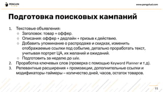 Текстовые объявления
○ Заголовок товар оффер
○ Описания оффер дедлайн призыв к действию
○ Добавить упоминание о распродаже и скидках изменить
отображаемые ссылки под событие детально проработать текст
учитывая портрет ЦА их желаний и ожиданий
○ Подготовить за неделю до
Проработка ключевых слов проверка с помощью и т д
Релевантные расширения промоакции дополнительные ссылки и
модификаторы таймеры количество дней часов остаток товаров
11
www.pengstud.com
Подготовка поисковых кампаний
 