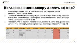 1. Выбрать праздники для ЦА. Учесть страну, категорию товаров,
разношерстность аудитории.
2. Проверить статистику по аккаунту за прошлые года (если есть), спросить
у клиента о наличии сезонного спроса, проанализировать данные Google
Trends. Выяснить планы клиента.
3. Набросать план и сделать предложение. Составить календарь рекламных
активностей или карту запланированных распродаж (товар/категория).
5
www.pengstud.com
Когда и как менеджеру делать оффер?
 