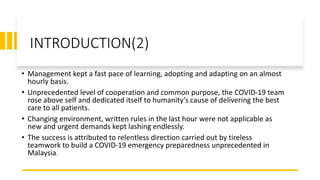 INTRODUCTION(2)
• Management kept a fast pace of learning, adopting and adapting on an almost
hourly basis.
• Unprecedented level of cooperation and common purpose, the COVID-19 team
rose above self and dedicated itself to humanity’s cause of delivering the best
care to all patients.
• Changing environment, written rules in the last hour were not applicable as
new and urgent demands kept lashing endlessly.
• The success is attributed to relentless direction carried out by tireless
teamwork to build a COVID-19 emergency preparedness unprecedented in
Malaysia.
 