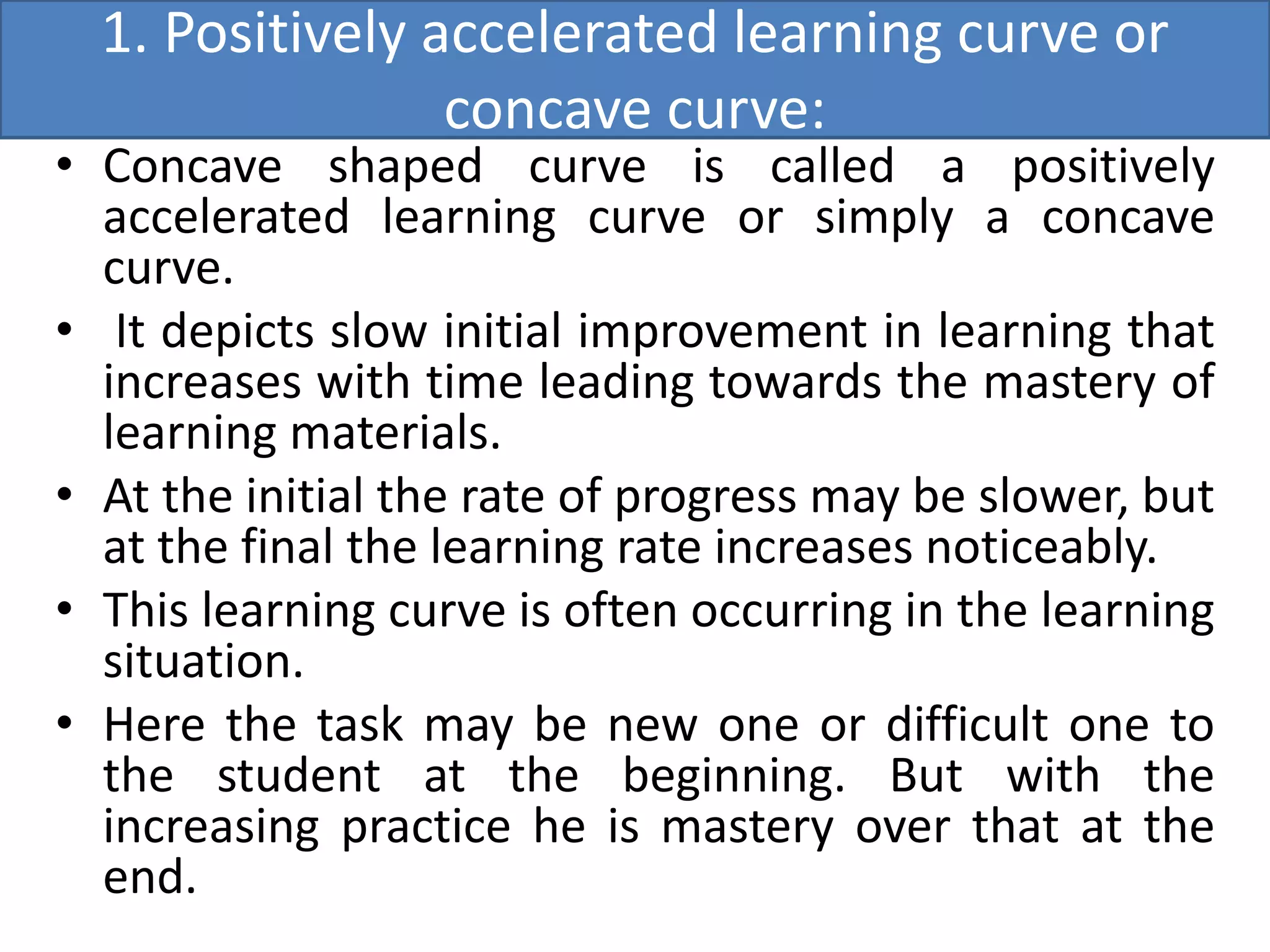 1. Positively accelerated learning curve or
concave curve:
• Concave shaped curve is called a positively
accelerated learning curve or simply a concave
curve.
• It depicts slow initial improvement in learning that
increases with time leading towards the mastery of
learning materials.
• At the initial the rate of progress may be slower, but
at the final the learning rate increases noticeably.
• This learning curve is often occurring in the learning
situation.
• Here the task may be new one or difficult one to
the student at the beginning. But with the
increasing practice he is mastery over that at the
end.
 