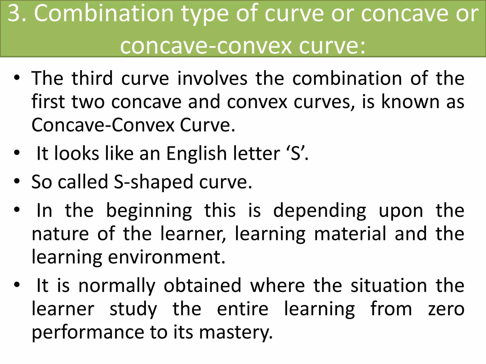 3. Combination type of curve or concave or
concave-convex curve:
• The third curve involves the combination of the
first two concave and convex curves, is known as
Concave-Convex Curve.
• It looks like an English letter ‘S’.
• So called S-shaped curve.
• In the beginning this is depending upon the
nature of the learner, learning material and the
learning environment.
• It is normally obtained where the situation the
learner study the entire learning from zero
performance to its mastery.
 