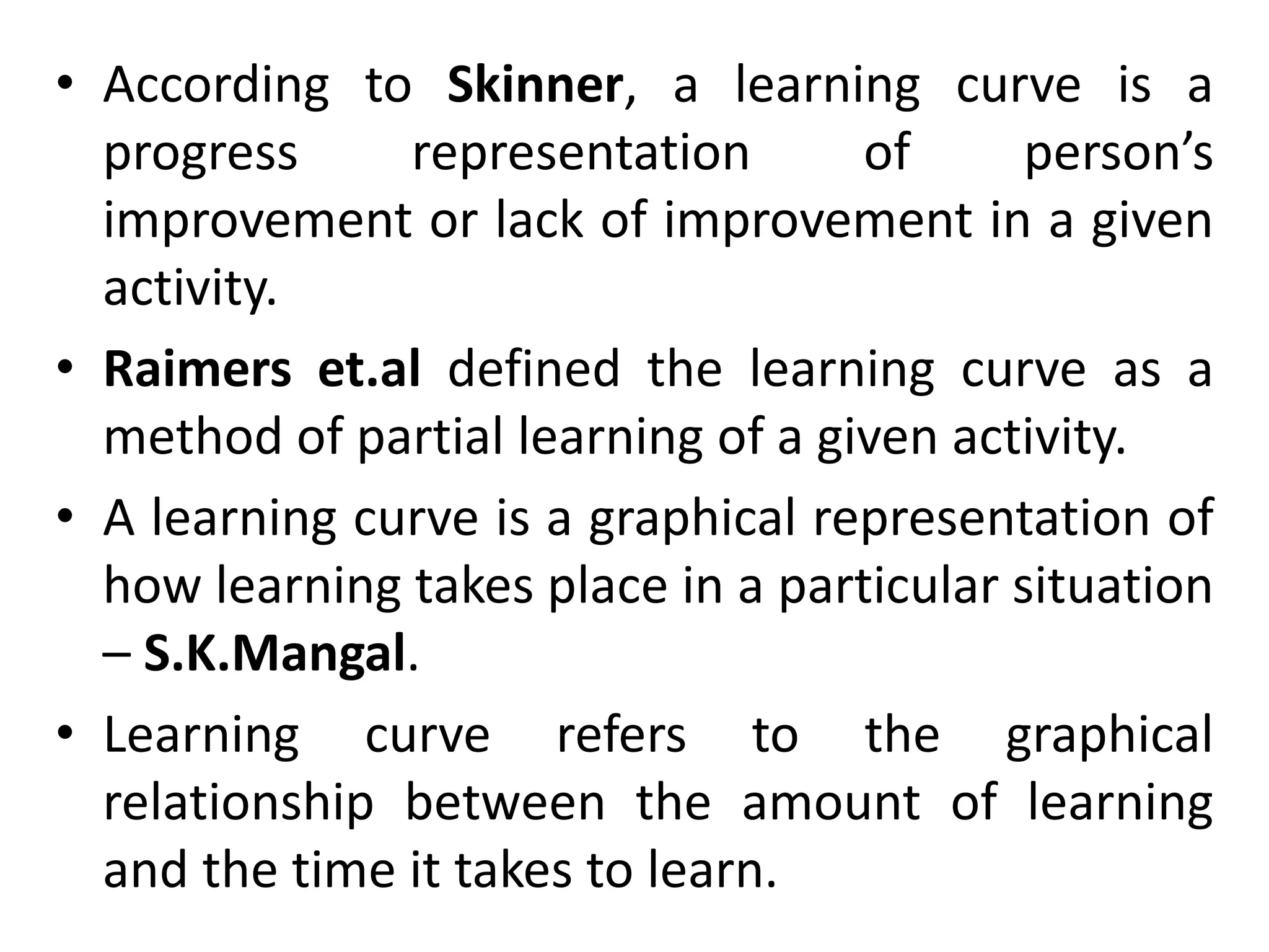 • According to Skinner, a learning curve is a
progress representation of person’s
improvement or lack of improvement in a given
activity.
• Raimers et.al defined the learning curve as a
method of partial learning of a given activity.
• A learning curve is a graphical representation of
how learning takes place in a particular situation
– S.K.Mangal.
• Learning curve refers to the graphical
relationship between the amount of learning
and the time it takes to learn.
 