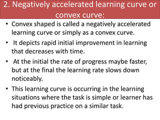 2. Negatively accelerated learning curve or
convex curve:
• Convex shaped is called a negatively accelerated
learning curve or simply as a convex curve.
• It depicts rapid initial improvement in learning
that decreases with time.
• At the initial the rate of progress maybe faster,
but at the final the learning rate slows down
noticeably.
• This learning curve is occurring in the learning
situations where the task is simple or learner has
had previous practice on a similar task.
 