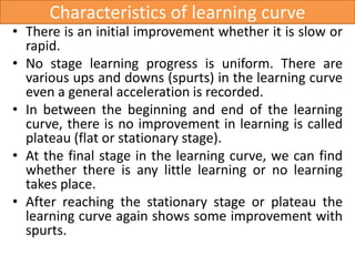 Characteristics of learning curve
• There is an initial improvement whether it is slow or
rapid.
• No stage learning progress is uniform. There are
various ups and downs (spurts) in the learning curve
even a general acceleration is recorded.
• In between the beginning and end of the learning
curve, there is no improvement in learning is called
plateau (flat or stationary stage).
• At the final stage in the learning curve, we can find
whether there is any little learning or no learning
takes place.
• After reaching the stationary stage or plateau the
learning curve again shows some improvement with
spurts.
 