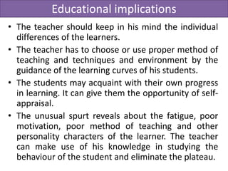 Educational implications
• The teacher should keep in his mind the individual
differences of the learners.
• The teacher has to choose or use proper method of
teaching and techniques and environment by the
guidance of the learning curves of his students.
• The students may acquaint with their own progress
in learning. It can give them the opportunity of self-
appraisal.
• The unusual spurt reveals about the fatigue, poor
motivation, poor method of teaching and other
personality characters of the learner. The teacher
can make use of his knowledge in studying the
behaviour of the student and eliminate the plateau.
 