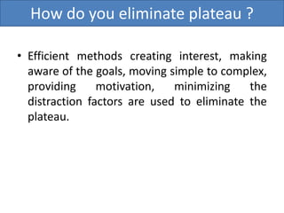 How do you eliminate plateau ?
• Efficient methods creating interest, making
aware of the goals, moving simple to complex,
providing motivation, minimizing the
distraction factors are used to eliminate the
plateau.
 