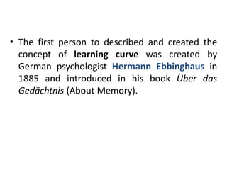 • The first person to described and created the
concept of learning curve was created by
German psychologist Hermann Ebbinghaus in
1885 and introduced in his book Über das
Gedächtnis (About Memory).
 