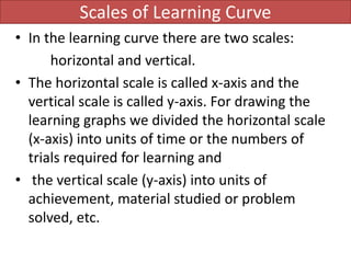 Scales of Learning Curve
• In the learning curve there are two scales:
horizontal and vertical.
• The horizontal scale is called x-axis and the
vertical scale is called y-axis. For drawing the
learning graphs we divided the horizontal scale
(x-axis) into units of time or the numbers of
trials required for learning and
• the vertical scale (y-axis) into units of
achievement, material studied or problem
solved, etc.
 
