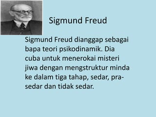 Sigmund Freud
Sigmund Freud dianggap sebagai
bapa teori psikodinamik. Dia
cuba untuk menerokai misteri
jiwa dengan mengstruktur minda
ke dalam tiga tahap, sedar, pra-
sedar dan tidak sedar.
 
