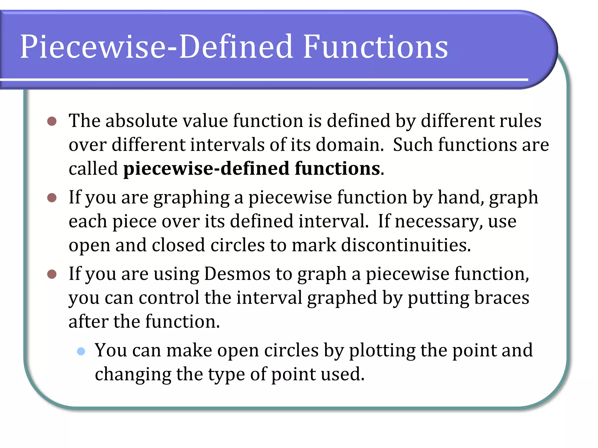 Piecewise-Defined Functions
⚫ The absolute value function is defined by different rules
over different intervals of its domain. Such functions are
called piecewise-defined functions.
⚫ If you are graphing a piecewise function by hand, graph
each piece over its defined interval. If necessary, use
open and closed circles to mark discontinuities.
⚫ If you are using Desmos to graph a piecewise function,
you can control the interval graphed by putting braces
after the function.
⚫ You can make open circles by plotting the point and
changing the type of point used.
 