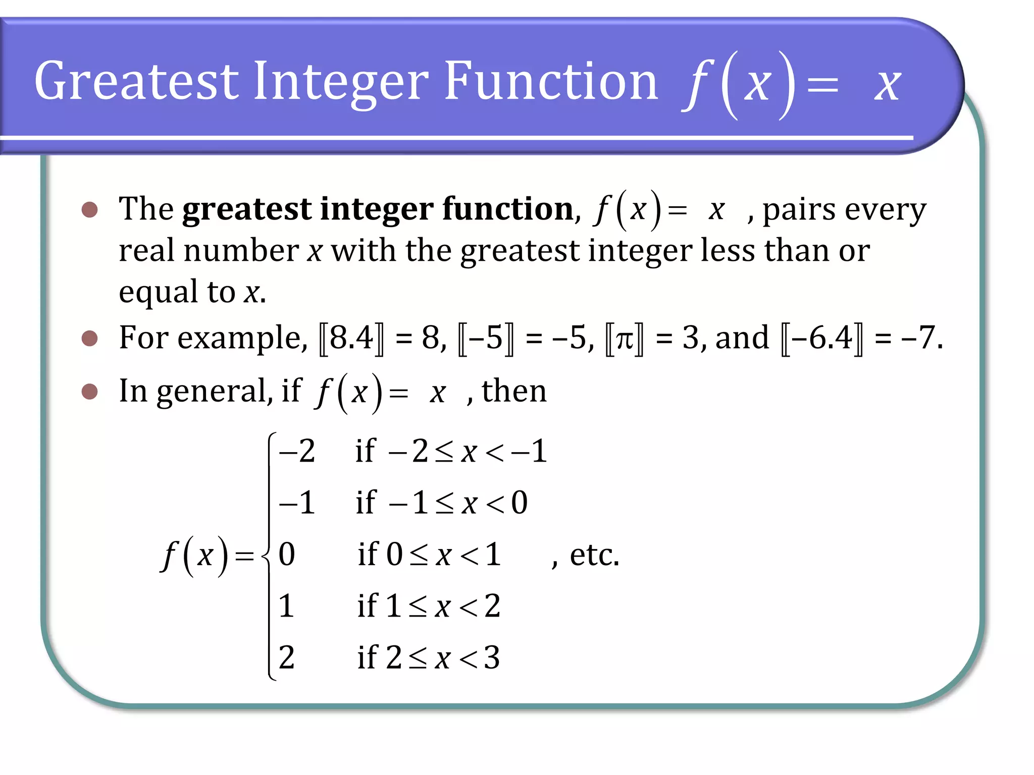 Greatest Integer Function
⚫ The greatest integer function, , pairs every
real number x with the greatest integer less than or
equal to x.
⚫ For example, 8.4 = 8, –5 = –5,  = 3, and –6.4 = –7.
⚫ In general, if , then
( )f x x=
( )f x x=
( )f x x=
( )
2 if 2 1
1 if 1 0
0 if 0 1 , etc.
1 if 1 2
2 if 2 3
x
x
f x x
x
x
− −   −
− −  

=  
  

 
 