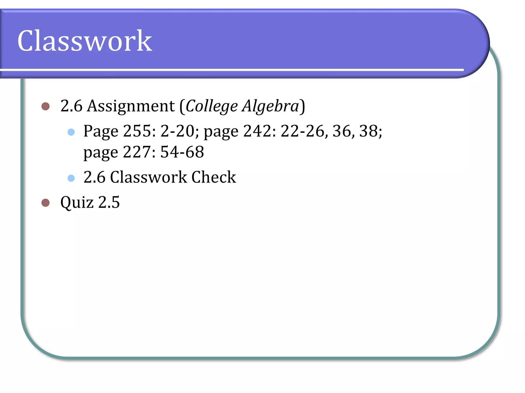 Classwork
⚫ 2.6 Assignment (College Algebra)
⚫ Page 255: 2-20; page 242: 22-26, 36, 38;
page 227: 54-68
⚫ 2.6 Classwork Check
⚫ Quiz 2.5
 