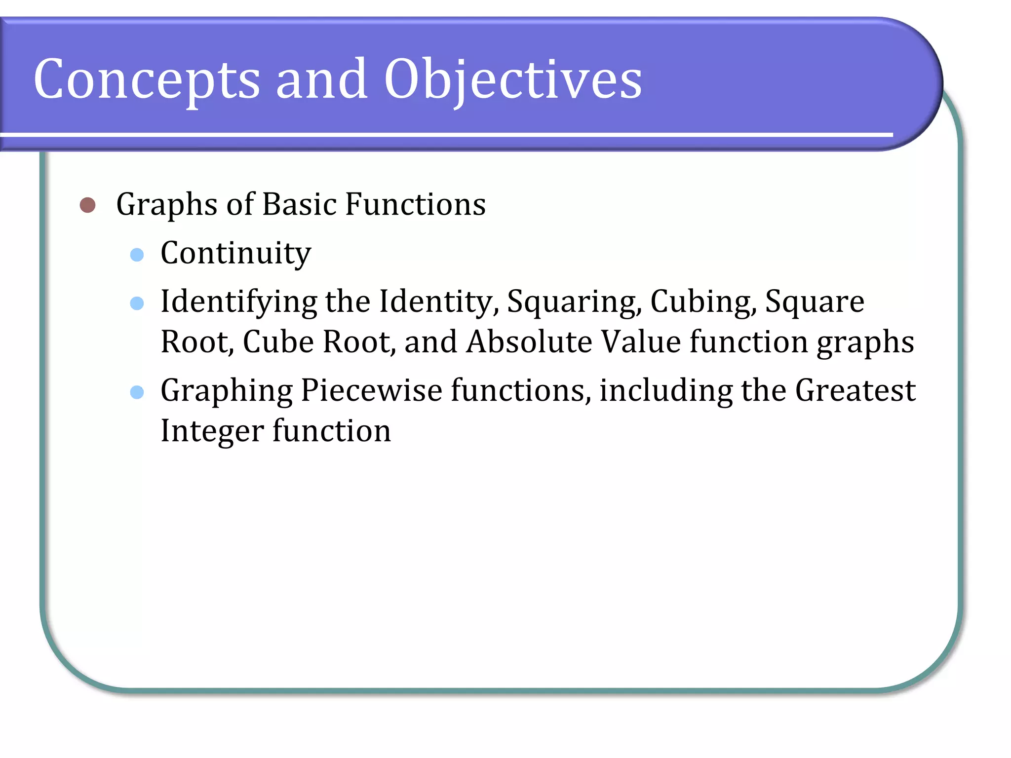 Concepts and Objectives
⚫ Graphs of Basic Functions
⚫ Continuity
⚫ Identifying the Identity, Squaring, Cubing, Square
Root, Cube Root, and Absolute Value function graphs
⚫ Graphing Piecewise functions, including the Greatest
Integer function
 