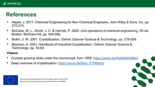 This project has received funding from the European Union’s Horizon 2020
research and innovation programme under grant agreement No 869993.
References
• Hipple, J. 2017. Chemical Engineering for Non‐Chemical Engineers. John Wiley & Sons, Inc, pp.
215-219.
• McCabe, W. L., Smith, J. C. & Harriott, P. 2005. Unit operations of chemical engineering. 7th ed.
Boston: McGraw-Hill, pp. 948-956.
• Mullin, J. W. 2001. Crystallization. Oxford: Elsevier Science & Technology. pp. 216-269.
• Myerson, A. 2001. Handbook of Industrial Crystallization. Oxford: Elsevier Science &
Technology. pp. 53-62.
Videos:
• Crystals growing while under the microscope, from 1958: https://youtu.be/Wp6bN9vN6e4
• Deep overview of crystallization: https://youtu.be/SHu_P-YRNuQ
 