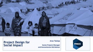 Project Management for
Social Impact
Anas Talalqa
Sr. PM and Human Rights Advisor
Project Design for
Social Impact
Anas Talalqa
Senior Projects Manager
and Humanitarian Aid Advisor
 