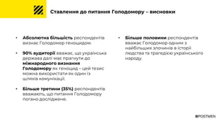 Ставлення до питання Голодомору – висновки
• Абсолютна більшість респондентів
визнає Голодомор геноцидом.
• 90% аудиторії вважає, що українська
держава далі має прагнути до
міжнародного визнання
Голодомору як геноцид – цей тезис
можна використати як один із
шляхів комунікації.
• Більше третини (35%) респондентів
вважають, що питання Голодомору
погано досліджене.
• Більше половини респондентів
вважає Голодомор одним з
найбільших злочинів в історії
людства та трагедією українського
народу.
 