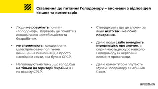 Ставлення до питання Голодомору – висновки з відповідей
«Інше» та коментарів
• Люди не розуміють поняття
«Голодомор», і плутають це поняття з
економічною нестабільністю та
безробіттям.
• Не сприймають Голодомор як
цілеспрямоване політичне
винищення певної нації, а просто
наслідком кризи, яка була в СРСР.
• Наголошують на тому , що голод був
не тільки на території України, а і
по всьому СРСР.
• Стверджують, що це злочин за
який ніхто так і не поніс
покарання.
• Деякі люди слабо володіють
інформацією про злочин, а
сприймають дискурс навколо
Голодомору як черговий
елемент пропаганди.
• Деякі коментатори плутають
Музей Голодомору з Бабиним
Яром.
 