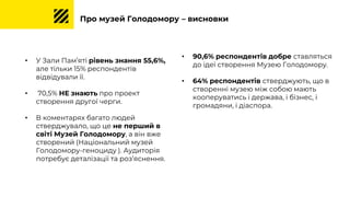 Про музей Голодомору – висновки
• У Зали Пам’яті рівень знання 55,6%,
але тільки 15% респондентів
відвідували її.
• 70,5% НЕ знають про проект
створення другої черги.
• В коментарях багато людей
стверджувало, що це не перший в
світі Музей Голодомору, а він вже
створений (Національний музей
Голодомору-геноциду ). Аудиторія
потребує деталізації та роз’яснення.
• 90,6% респондентів добре ставляться
до ідеї створення Музею Голодомору.
• 64% респондентів стверджують, що в
створенні музею між собою мають
кооперуватись і держава, і бізнес, і
громадяни, і діаспора.
 