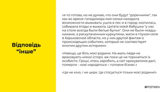 «я-то готова, но не думаю, что они будут "доречними", так
как во время голодомора моя семья находила
возможности выживать: ушла в лес и в город: охотилась,
собирала ягоды и выжила. Цитата моей бабушки "у нас
на столе всегда были белые булки". Они не были нквдш-
никами, а раскулаченным куркулями, жили в глухом селе
в Харьковской области, но у них другой фактаж о
происходящих событиях, который не соотвествует
многим другим историям»
«Навіщо, це біль моєї родини. На жаль люди не
враховують ніякої історії, аж поки це не торкнеться їх
особисто. Гроші, хтось заробить, а світ крокуватиме далі,
померли - нові народяться – головне бізнес.»
«Це не кіно, і не цирк. Це стосується тільки моєї родини!»
Відповідь
“інше”
 