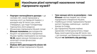 Наскільки різні категорії населення готові
підтримати музей?
• Портрет потенційного донора – це
чоловік 45+, який проживає у
малому місті на Західній Україні, з
доходом від 10 тисяч грн, який
стверджує, що події Голодомору
торкнулись його родини.
• Фінансово підтримати Музей готові
більше половини респондентів.
• Акцент на важливість підтримки
Музею треба спрямувати на молодь
18-25, адже менше половини цієї
категорії готові фінансово
долучитись.
• Майже 60% респондентів віком 46-
65 років готові підтримати Музей.
• Чим менше місто за розміром – тим
більша частка людей, які готові
підтримати створення Музею.
• Найбільше готові підтримати Музей
жителі Заходу, найменше – жителі
Києва та Сходу.
• До підтримка Музею майже
однаково готові долучитись люди
будь-якого достатку від 20 тисяч грн
– це показує, що бажання підтримати
Музей не залежить від доходу.
 