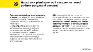 Наскільки різні категорії населення готові
робити регулярні внески?
• Портрет потенційного регулярного
донора – це жінка 35+, яка проживає
у селі на Західній, Північній чи
Південній Україні, з доходом від 20
тисяч грн.
• Менше третини респондентів
допускають можливим робити
регулярні внески. АЛЕ майже
половина відповіла «важко
відповісти» - це означає, що поняття
«регулярний внесок» потребує
окремої комунікації та пояснення
для українців.
• 65% респондентів, які готові на
регулярний внесок, стверджують, що
Голодомор торкнувся їхньої родини
• Найбільша частка людей, які готові
робити регулярні внески це люди з
доходом 50 тисяч +. Це може також
говорити про те, що важливо долучати
малих підприємців до підтримки
Музею.
 