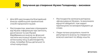 Залучення до створення Музею Голодомору – висновки
• Для 60% респондентів благодійний
внесок найбільший прийнятний
спосіб підтримати музей.
• Респондентам, важливо отримувати
від Музею інформацію про звітність,
досягнення та сам Музей.
Відображення внеску як фізичної
частини експозиції музею стоїть на
останньому місці в респондентів,
отже, потребує більш детальної та
чіткої комунікації.
• Респондентів налякала риторика
«фінансування Музею», та викликала
відчуття obligation, тож надалі
пропонуємо не використовувати це
слово.
• Люди погано розуміють поняття
регулярного внеску та створення
власної кампанії по збору коштів.
 