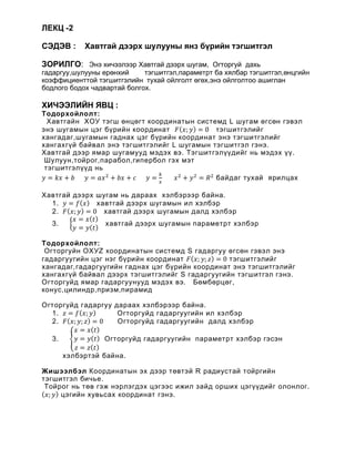 ЛЕКЦ -2
СЭДЭВ : Хавтгай дээрх шулууны янз бүрийн тэгшитгэл
ЗОРИЛГО: Ýíý õè÷ýýëýýð Хавтгай дээрх шугам, Îãòîðãóé äàõü
гадаргуу,шулууны ерөнхий тэгшитгэл,параметрт ба хялбар тэгшитгэл,өнцгийн
коэффициенттой тэгшитгэлийн тухай ойлголт өгөх,энэ ойлголтоо ашиглан
бодлого бодох чадвартай болгох.
ХИЧЭЭЛИЙН ЯВЦ :
Тодорхойлолт:
Хавтгайн ХОУ тэгш өнцөгт координатын системд L шугам өгсөн гэвэл
энэ шугамын цэг бүрийн координат 𝐹𝐹(𝑥𝑥; 𝑦𝑦) = 0 тэгшитгэлийг
хангадаг,шугамын гаднах цэг бүрийн координат энэ тэгшитгэлийг
хангахгүй байвал энэ тэгшитгэлийг L шугамын тэгшитгэл гэнэ.
Хавтгай дээр ямар шугамууд мэдэх вэ. Тэгшитгэлүүдийг нь мэдэх үү.
Шулуун,тойрог,парабол,гипербол гэх мэт
тэгшитгэлүүд нь
𝑦𝑦 = 𝑘𝑘𝑘𝑘 + 𝑏𝑏 𝑦𝑦 = 𝑎𝑎𝑥𝑥2
+ 𝑏𝑏𝑏𝑏 + 𝑐𝑐 𝑦𝑦 =
𝑘𝑘
𝑥𝑥
𝑥𝑥2
+ 𝑦𝑦2
= 𝑅𝑅2
байдаг тухай ярилцах
Хавтгай дээрх шугам нь дараах хэлбэрээр байна.
1. 𝑦𝑦 = 𝑓𝑓(𝑥𝑥) хавтгай дээрх шугамын ил хэлбэр
2. 𝐹𝐹(𝑥𝑥; 𝑦𝑦) = 0 хавтгай дээрх шугамын далд хэлбэр
3. �
𝑥𝑥 = 𝑥𝑥(𝑡𝑡)
𝑦𝑦 = 𝑦𝑦(𝑡𝑡)
хавтгай дээрх шугамын параметрт хэлбэр
Тодорхойлолт:
Огторгуйн ОХУZ координатын системд S гадаргуу өгсөн гэвэл энэ
гадаргуугийн цэг нэг бүрийн координат 𝐹𝐹(𝑥𝑥; 𝑦𝑦; 𝑧𝑧) = 0 тэгшитгэлийг
хангадаг,гадаргуугийн гаднах цэг бүрийн координат энэ тэгшитгэлийг
хангахгүй байвал дээрх тэгшитгэлийг S гадаргуугийн тэгшитгэл гэнэ.
Огторгуйд ямар гадаргуунууд мэдэх вэ. Бөмбөрцөг,
конус,цилиндр,призм,пирамид
Огторгуйд гадаргуу дараах хэлбэрээр байна.
1. 𝑧𝑧 = 𝑓𝑓(𝑥𝑥; 𝑦𝑦) Огторгуйд гадаргуугийн ил хэлбэр
2. 𝐹𝐹(𝑥𝑥; 𝑦𝑦; 𝑧𝑧) = 0 Огторгуйд гадаргуугийн далд хэлбэр
3. �
𝑥𝑥 = 𝑥𝑥(𝑡𝑡)
𝑦𝑦 = 𝑦𝑦(𝑡𝑡)
𝑧𝑧 = 𝑧𝑧(𝑡𝑡)
Огторгуйд гадаргуугийн параметрт хэлбэр гэсэн
хэлбэртэй байна.
Жишээлбэл Координатын эх дээр төвтэй R радиустай тойргийн
тэгшитгэл бичье.
Тойрог нь төв гэж нэрлэгдэх цэгээс ижил зайд орших цэгүүдийг олонлог.
(𝑥𝑥; 𝑦𝑦) цэгийн хувьсах координат гэнэ.
 